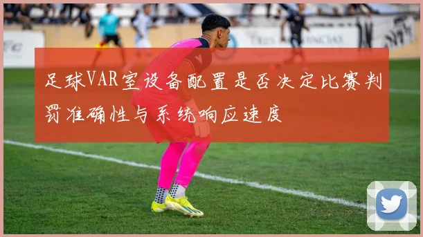 足球VAR室设备配置是否决定比赛判罚准确性与系统响应速度