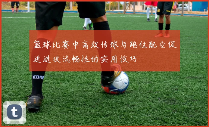 篮球比赛中高效传球与跑位配合促进进攻流畅性的实用技巧