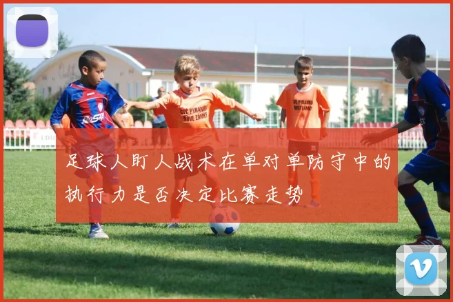 足球人盯人战术在单对单防守中的执行力是否决定比赛走势