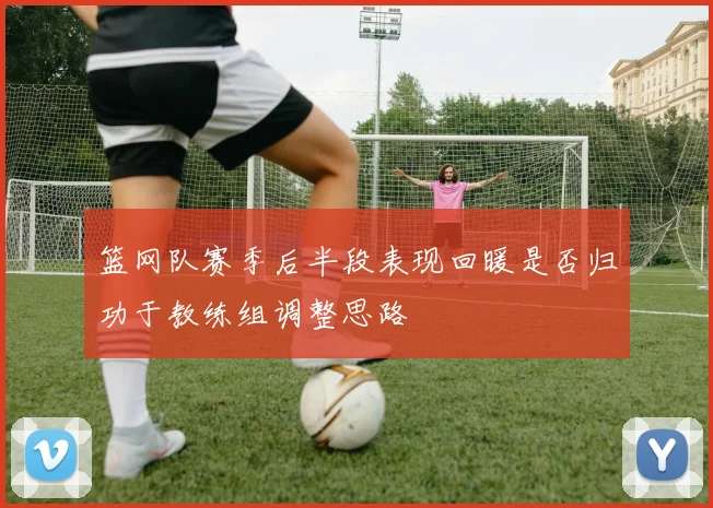 篮网队赛季后半段表现回暖是否归功于教练组调整思路