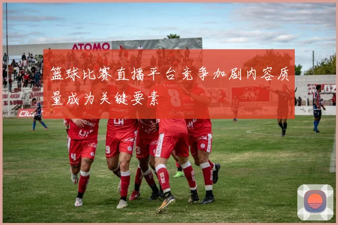 篮球比赛直播平台竞争加剧内容质量成为关键要素